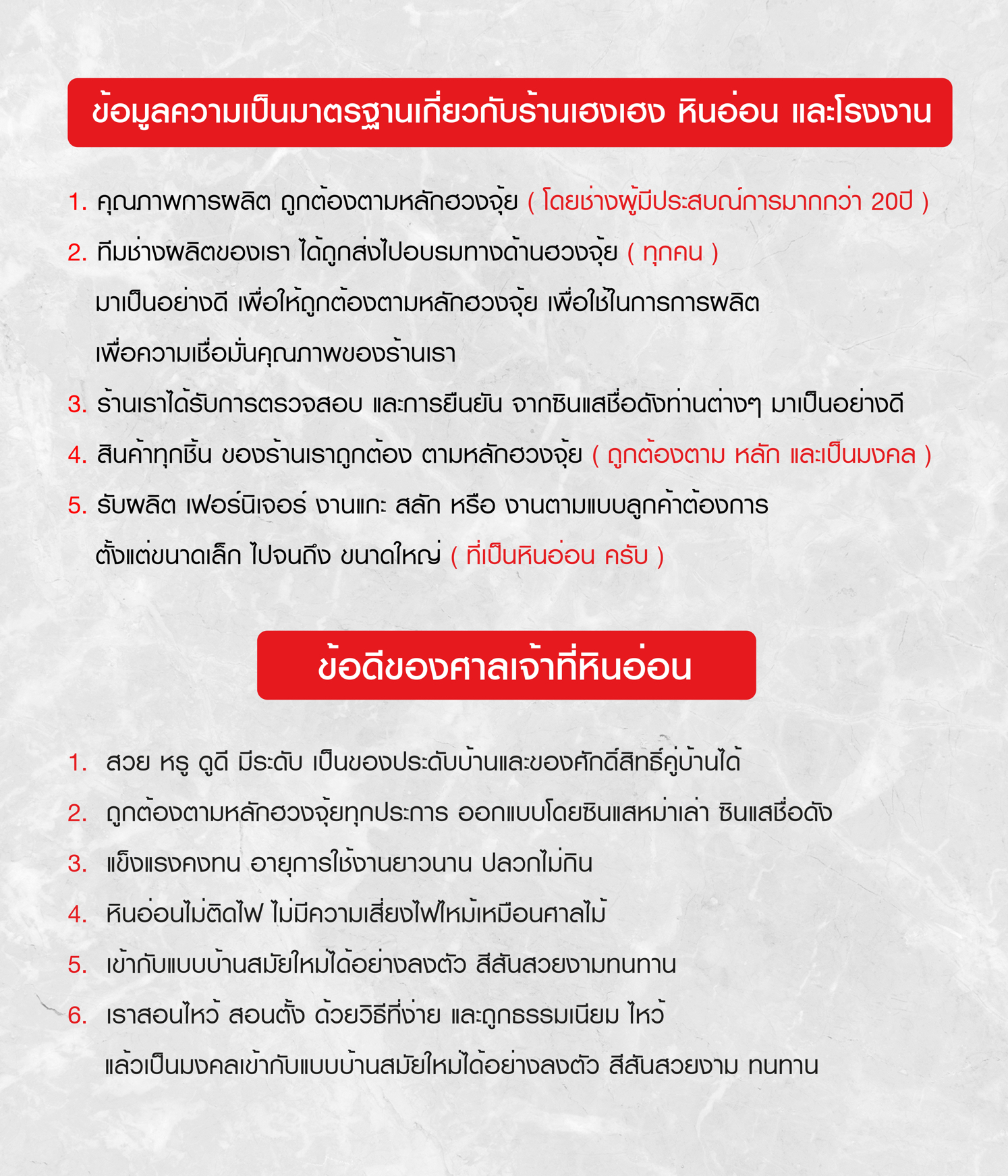 ข้อมูลความเป็นมาตรฐานของร้านเฮงเฮงฮวงจุ้ย 1.ถูกต้องตามหลักฮวงจุ้ย 2.ทีมช่างมีความรู้ด้านฮวงจุ้ย 3. ร้านได้รับการยอมรับจากซินแสเป็นอย่างดี 4. สินค้าตรงตามหลักฮวงจุ้ย 5.iรับผลิตงานแกะสลัก งานตามแบบลูกค้าที่เป็นหินอ่อน ข้อดีของศาลเจ้าหินอ่อน 1.สวย หรู ดูดี เข้ากับบ้านสมัยใหม่ 2. ตรงตามหลักฮวงจุ้ยซินแสชื่อดัง 3. แข็งแรงคงทน ปลวกไม่กิน 4. หินอ่อนไม่ติดไฟ 5. เข้ากับบ้านสมัยใหม่ได้ลงตัว 6. เราสอนไหว้สอนตั้งด้วยวิธีที่ง่ายและถูกธรรมเนียมไหว้